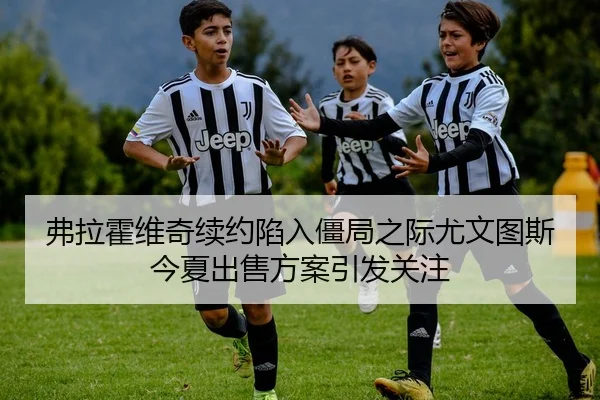弗拉霍维奇续约陷入僵局之际尤文图斯今夏出售方案引发关注